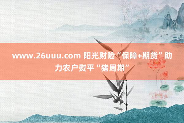 www.26uuu.com 阳光财险“保障+期货”助力农户熨平“猪周期”