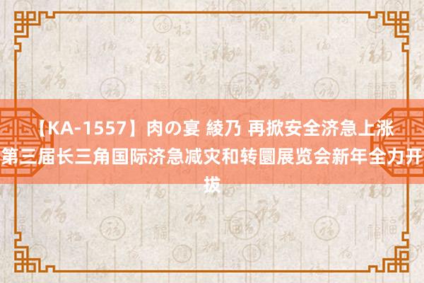 【KA-1557】肉の宴 綾乃 再掀安全济急上涨！第三届长三角国际济急减灾和转圜展览会新年全力开拔