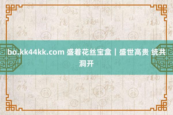 bo.kk44kk.com 盛着花丝宝盒｜盛世高贵 统共洞开