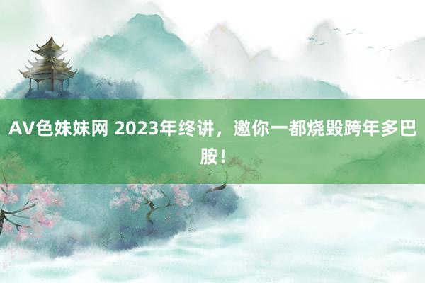 AV色妹妹网 2023年终讲，邀你一都烧毁跨年多巴胺！