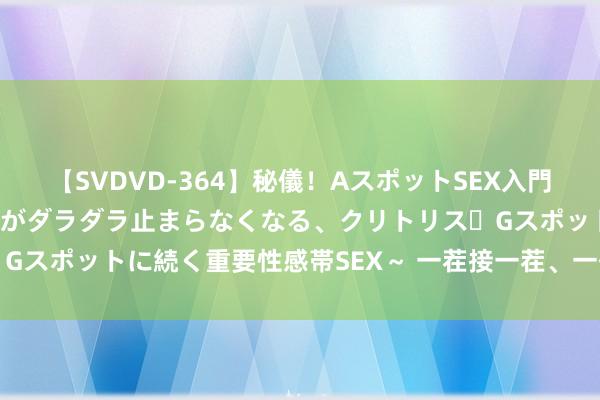 【SVDVD-364】秘儀！AスポットSEX入門 ～刺激した瞬間から愛液がダラダラ止まらなくなる、クリトリス・Gスポットに続く重要性感帯SEX～ 一茬接一茬、一代接一代干下去