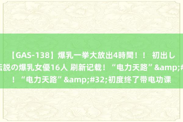 【GAS-138】爆乳一挙大放出4時間！！ 初出し！すべて撮り下ろし 伝説の爆乳女優16人 刷新记载！“电力天路”&#32;初度终了带电功课