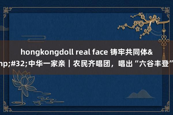 hongkongdoll real face 铸牢共同体&#32;中华一家亲｜农民齐唱团，唱出“六谷丰登”曲