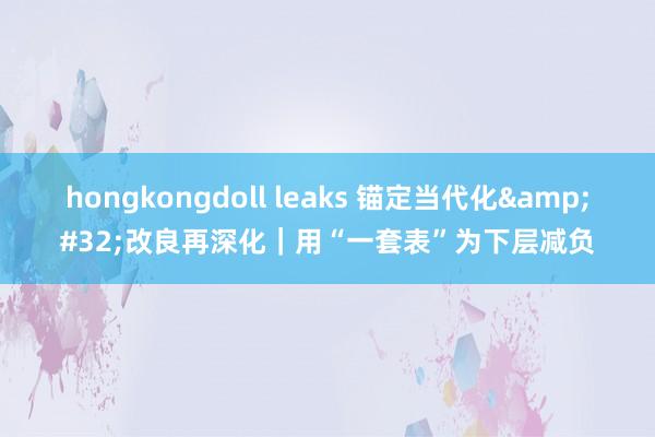 hongkongdoll leaks 锚定当代化&#32;改良再深化｜用“一套表”为下层减负