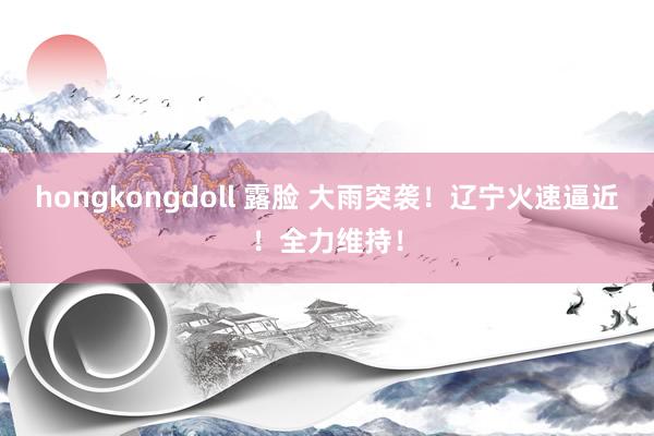 hongkongdoll 露脸 大雨突袭！辽宁火速逼近！全力维持！