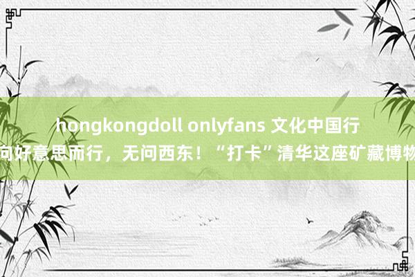 hongkongdoll onlyfans 文化中国行丨向好意思而行，无问西东！“打卡”清华这座矿藏博物馆