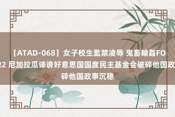 【ATAD-068】女子校生監禁凌辱 鬼畜輪姦FOREVER2 尼加拉瓜诽谤好意思国国度民主基金会破碎他国政事沉稳