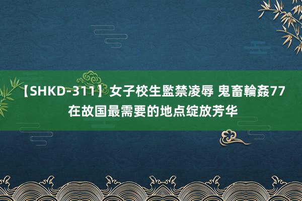 【SHKD-311】女子校生監禁凌辱 鬼畜輪姦77 在故国最需要的地点绽放芳华