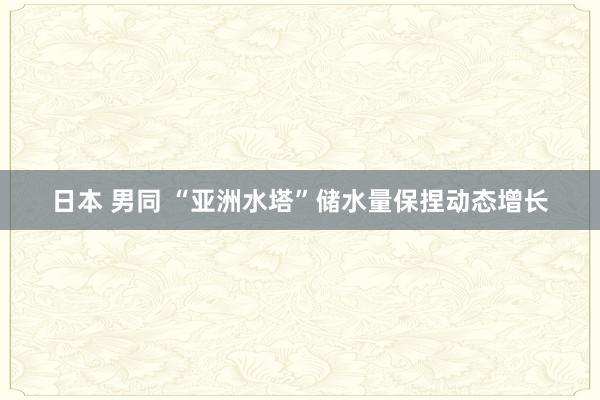 日本 男同 “亚洲水塔”储水量保捏动态增长