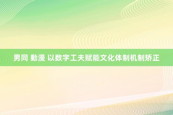 男同 動漫 以数字工夫赋能文化体制机制矫正