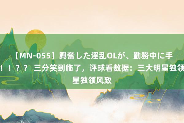 【MN-055】興奮した淫乱OLが、勤務中に手コキ！！？？ 三分笑到临了，评球看数据：三大明星独领风致