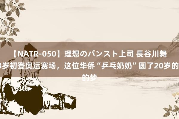 【NATR-050】理想のパンスト上司 長谷川舞 58岁初登奥运赛场，这位华侨“乒乓奶奶”圆了20岁的梦