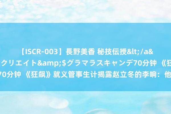 【ISCR-003】長野美香 秘技伝授</a>2011-09-08SODクリエイト&$グラマラスキャンデ70分钟 《狂飙》就义管事生计揭露赵立冬的李响：他歪曲的正义感太心酸了