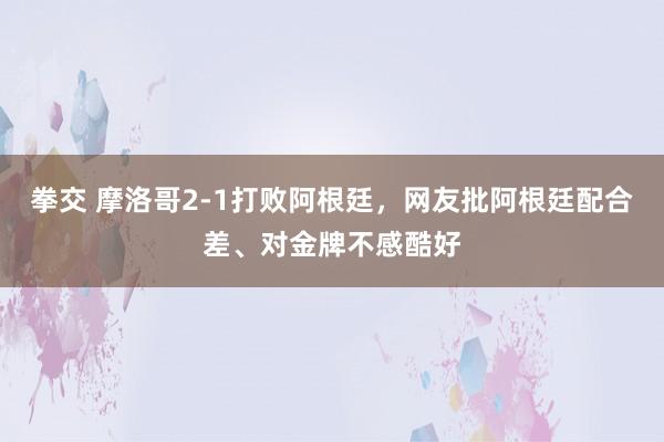 拳交 摩洛哥2-1打败阿根廷，网友批阿根廷配合差、对金牌不感酷好