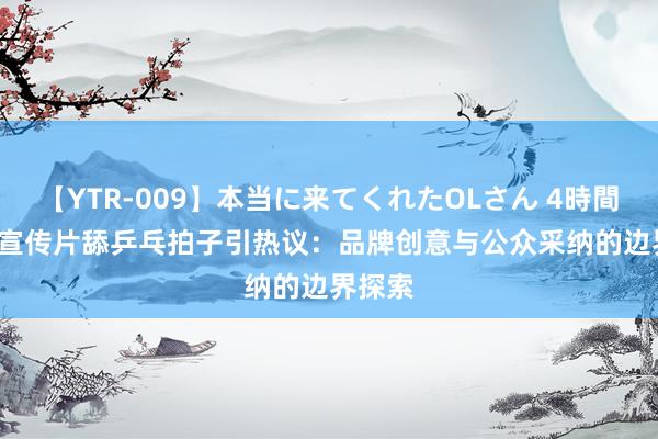 【YTR-009】本当に来てくれたOLさん 4時間 Nike宣传片舔乒乓拍子引热议：品牌创意与公众采纳的边界探索