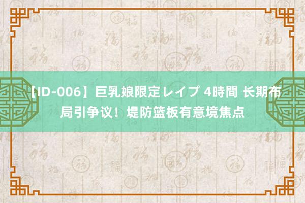 【ID-006】巨乳娘限定レイプ 4時間 长期布局引争议！堤防篮板有意境焦点