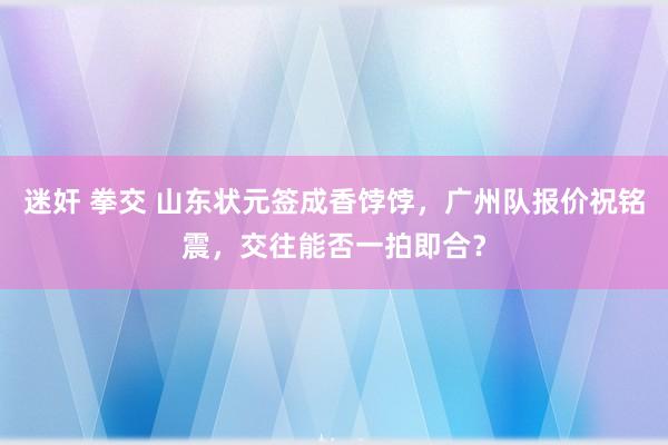 迷奸 拳交 山东状元签成香饽饽，广州队报价祝铭震，交往能否一拍即合？