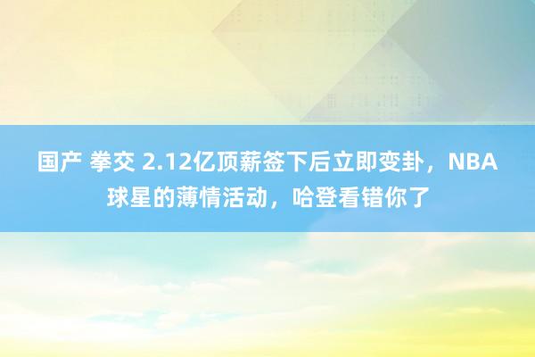 国产 拳交 2.12亿顶薪签下后立即变卦，NBA球星的薄情活动，哈登看错你了