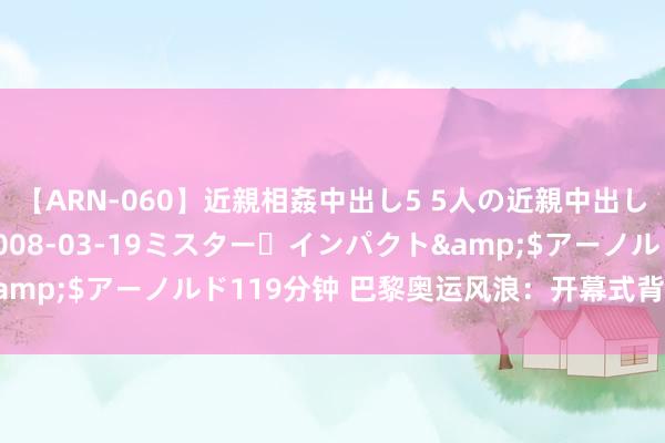 【ARN-060】近親相姦中出し5 5人の近親中出し物語</a>2008-03-19ミスター・インパクト&$アーノルド119分钟 巴黎奥运风浪：开幕式背后的故事与争议