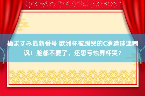 橘ますみ最新番号 欧洲杯被踢哭的C罗遭球迷嘲讽！脸都不要了，还思亏蚀界杯哭？