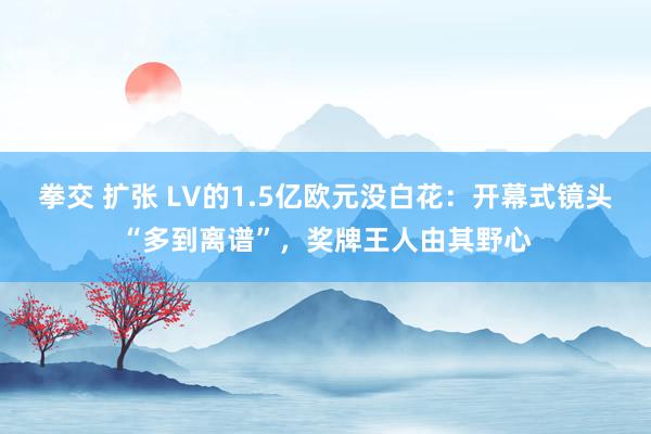 拳交 扩张 LV的1.5亿欧元没白花：开幕式镜头“多到离谱”，奖牌王人由其野心