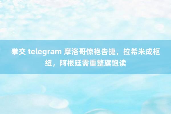 拳交 telegram 摩洛哥惊艳告捷，拉希米成枢纽，阿根廷需重整旗饱读