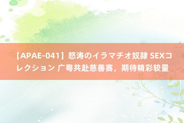 【APAE-041】怒涛のイラマチオ奴隷 SEXコレクション 广粤共赴慈善赛，期待精彩较量