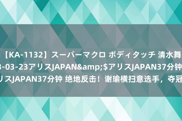 【KA-1132】スーパーマクロ ボディタッチ 清水舞</a>2008-03-23アリスJAPAN&$アリスJAPAN37分钟 绝地反击！谢瑜横扫意选手，夺冠之路绝顶坚挺