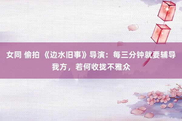 女同 偷拍 《边水旧事》导演：每三分钟就要辅导我方，若何收拢不雅众