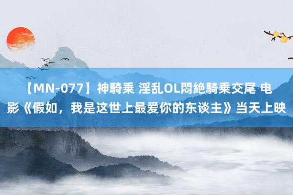 【MN-077】神騎乗 淫乱OL悶絶騎乗交尾 电影《假如，我是这世上最爱你的东谈主》当天上映