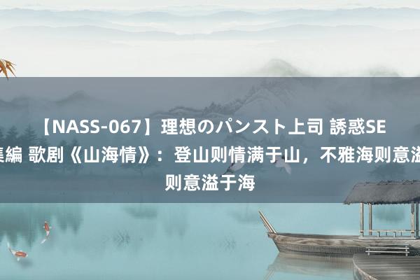 【NASS-067】理想のパンスト上司 誘惑SEX総集編 歌剧《山海情》：登山则情满于山，不雅海则意溢于海