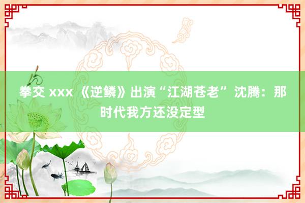 拳交 xxx 《逆鳞》出演“江湖苍老” 沈腾：那时代我方还没定型