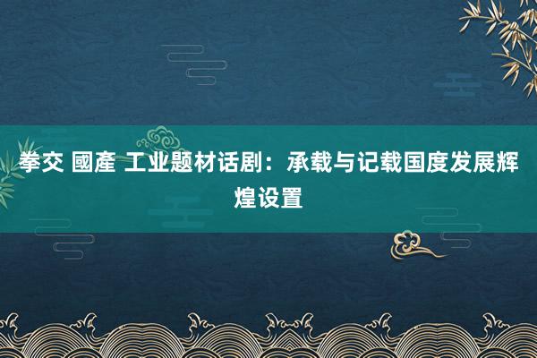 拳交 國產 工业题材话剧：承载与记载国度发展辉煌设置