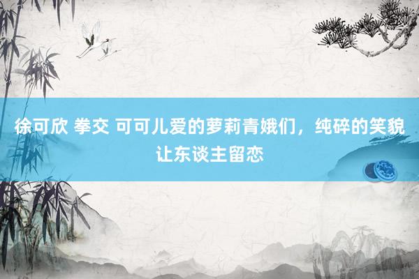 徐可欣 拳交 可可儿爱的萝莉青娥们，纯碎的笑貌让东谈主留恋