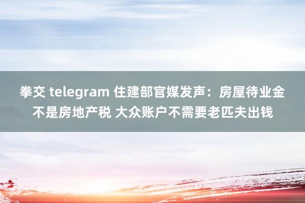 拳交 telegram 住建部官媒发声：房屋待业金不是房地产税 大众账户不需要老匹夫出钱