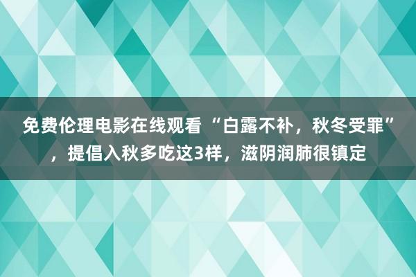 免费伦理电影在线观看 “白露不补，秋冬受罪”，提倡入秋多吃这3样，滋阴润肺很镇定