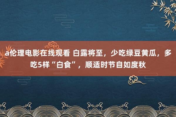 a伦理电影在线观看 白露将至，少吃绿豆黄瓜，多吃5样“白食”，顺适时节自如度秋