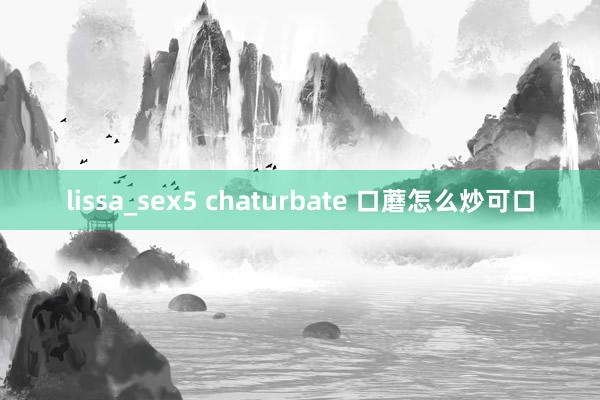 lissa_sex5 chaturbate 口蘑怎么炒可口