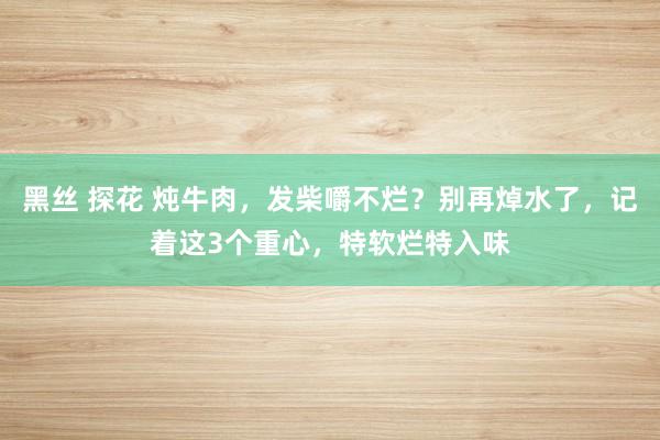 黑丝 探花 炖牛肉，发柴嚼不烂？别再焯水了，记着这3个重心，特软烂特入味