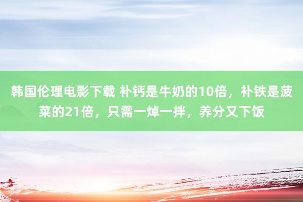 韩国伦理电影下载 补钙是牛奶的10倍，补铁是菠菜的21倍，只需一焯一拌，养分又下饭