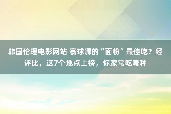 韩国伦理电影网站 寰球哪的“面粉”最佳吃？经评比，这7个地点上榜，你家常吃哪种