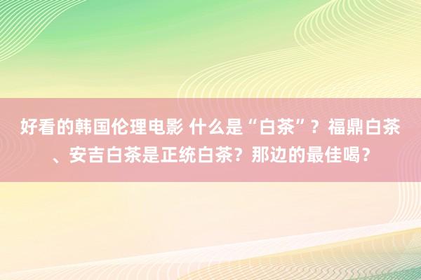 好看的韩国伦理电影 什么是“白茶”？福鼎白茶、安吉白茶是正统白茶？那边的最佳喝？