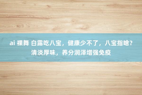 ai 裸舞 白露吃八宝，健康少不了，八宝指啥？清淡厚味，养分润泽增强免疫