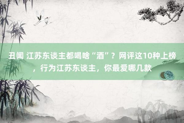 丑闻 江苏东谈主都喝啥“酒”？网评这10种上榜，行为江苏东谈主，你最爱哪几款