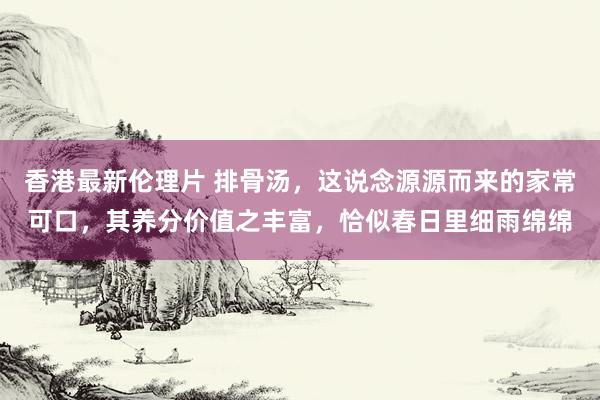 香港最新伦理片 排骨汤，这说念源源而来的家常可口，其养分价值之丰富，恰似春日里细雨绵绵