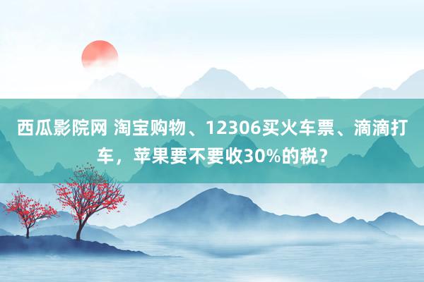 西瓜影院网 淘宝购物、12306买火车票、滴滴打车，苹果要不要收30%的税？