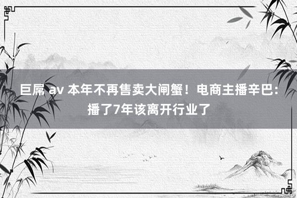 巨屌 av 本年不再售卖大闸蟹！电商主播辛巴：播了7年该离开行业了