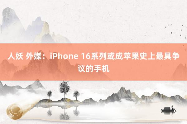 人妖 外媒：iPhone 16系列或成苹果史上最具争议的手机