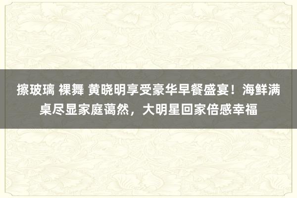 擦玻璃 裸舞 黄晓明享受豪华早餐盛宴！海鲜满桌尽显家庭蔼然，大明星回家倍感幸福