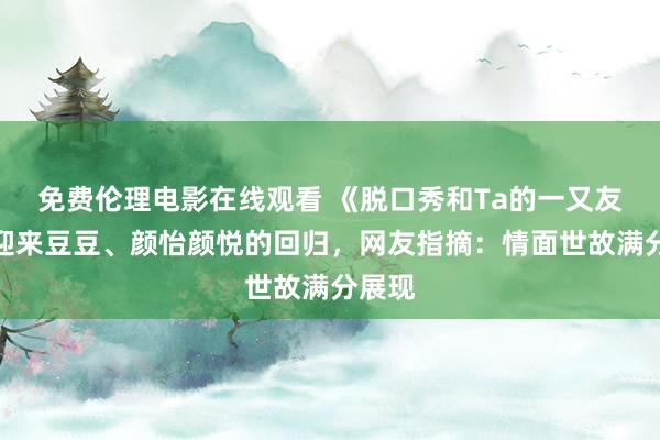 免费伦理电影在线观看 《脱口秀和Ta的一又友们》迎来豆豆、颜怡颜悦的回归，网友指摘：情面世故满分展现